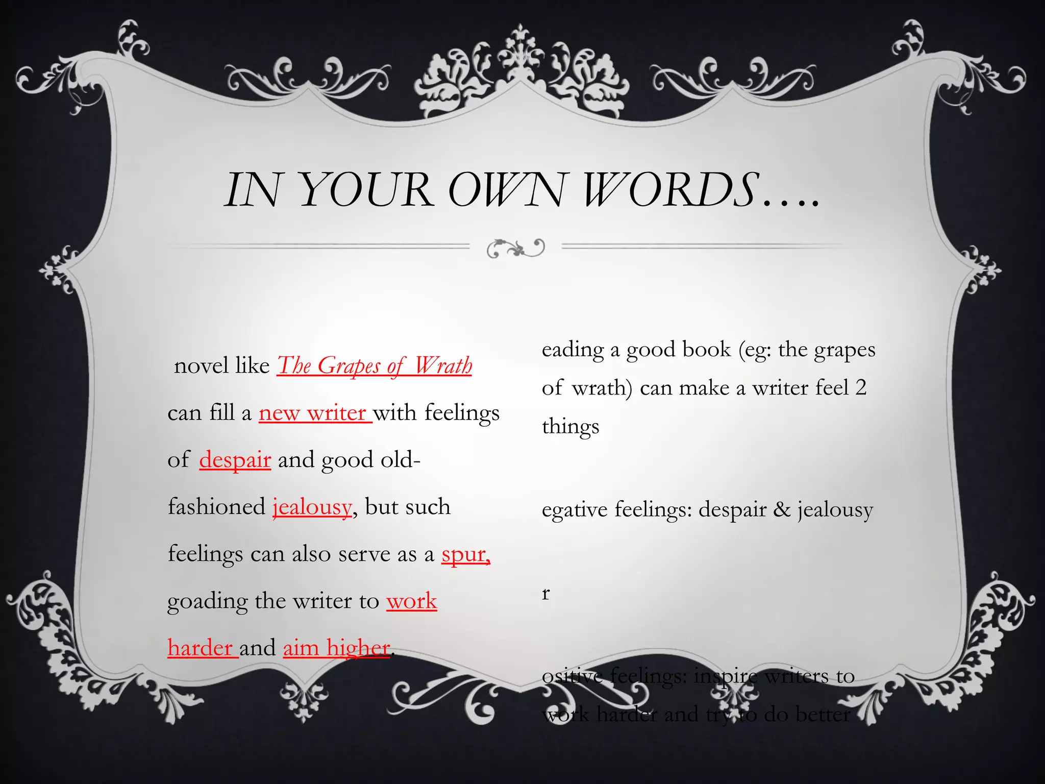 IN YOUR OWN WORDS….

                                      eading a good book (eg: the grapes
novel like The Grapes of Wrath
                                      of wrath) can make a writer feel 2
can fill a new writer with feelings
                                      things
of despair and good old-
fashioned jealousy, but such          egative feelings: despair & jealousy
feelings can also serve as a spur,
goading the writer to work            r

harder and aim higher.
                                      ositive feelings: inspire writers to
                                      work harder and try to do better
 