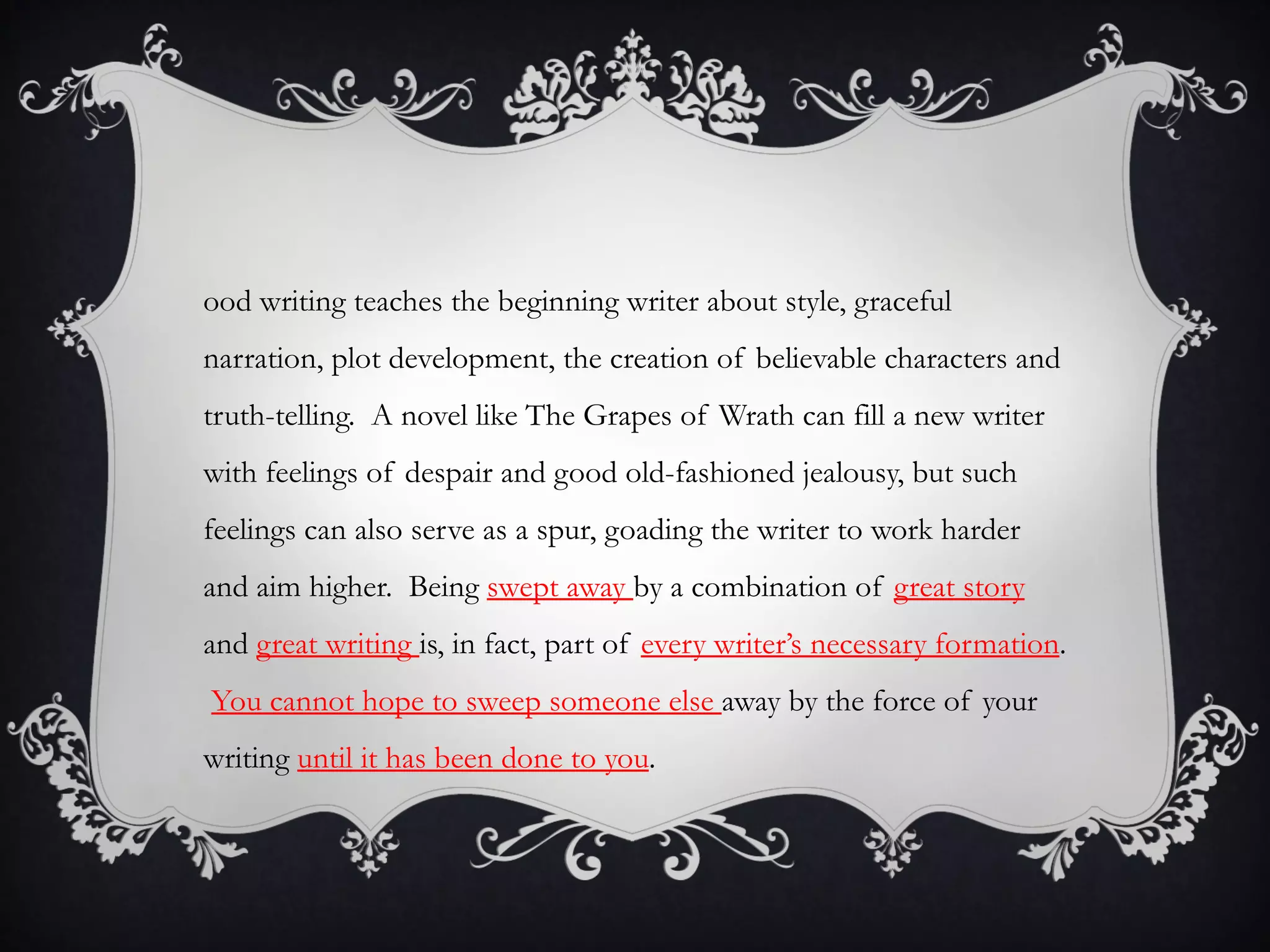 ood writing teaches the beginning writer about style, graceful
narration, plot development, the creation of believable characters and
truth-telling. A novel like The Grapes of Wrath can fill a new writer
with feelings of despair and good old-fashioned jealousy, but such
feelings can also serve as a spur, goading the writer to work harder
and aim higher. Being swept away by a combination of great story
and great writing is, in fact, part of every writer’s necessary formation.
You cannot hope to sweep someone else away by the force of your
writing until it has been done to you.
 