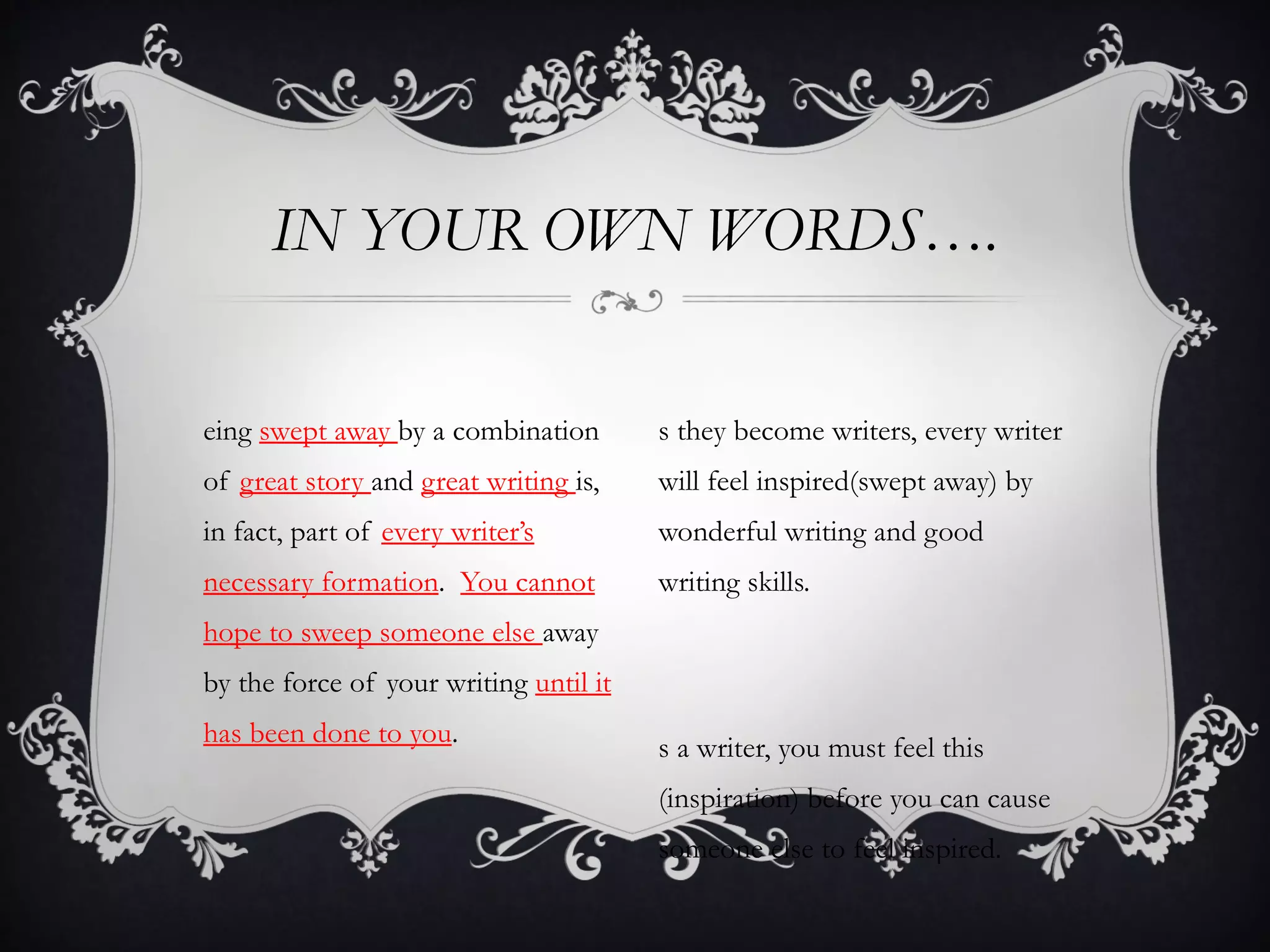 IN YOUR OWN WORDS….

eing swept away by a combination        s they become writers, every writer
of great story and great writing is,    will feel inspired(swept away) by
in fact, part of every writer’s         wonderful writing and good
necessary formation. You cannot         writing skills.
hope to sweep someone else away
by the force of your writing until it
has been done to you.                   s a writer, you must feel this
                                        (inspiration) before you can cause
                                        someone else to feel inspired.
 