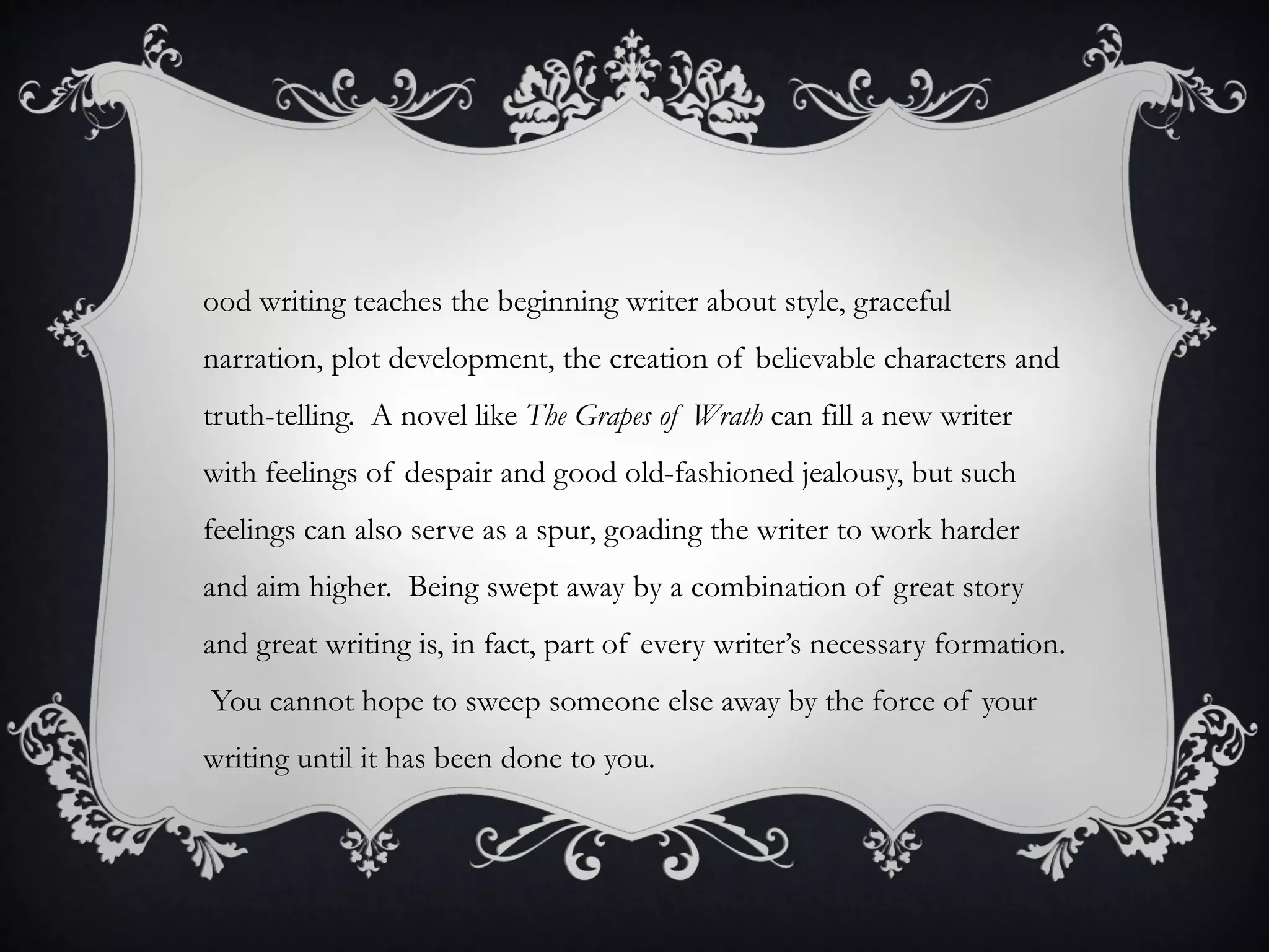 ood writing teaches the beginning writer about style, graceful
narration, plot development, the creation of believable characters and
truth-telling. A novel like The Grapes of Wrath can fill a new writer
with feelings of despair and good old-fashioned jealousy, but such
feelings can also serve as a spur, goading the writer to work harder
and aim higher. Being swept away by a combination of great story
and great writing is, in fact, part of every writer’s necessary formation.
You cannot hope to sweep someone else away by the force of your
writing until it has been done to you.
 