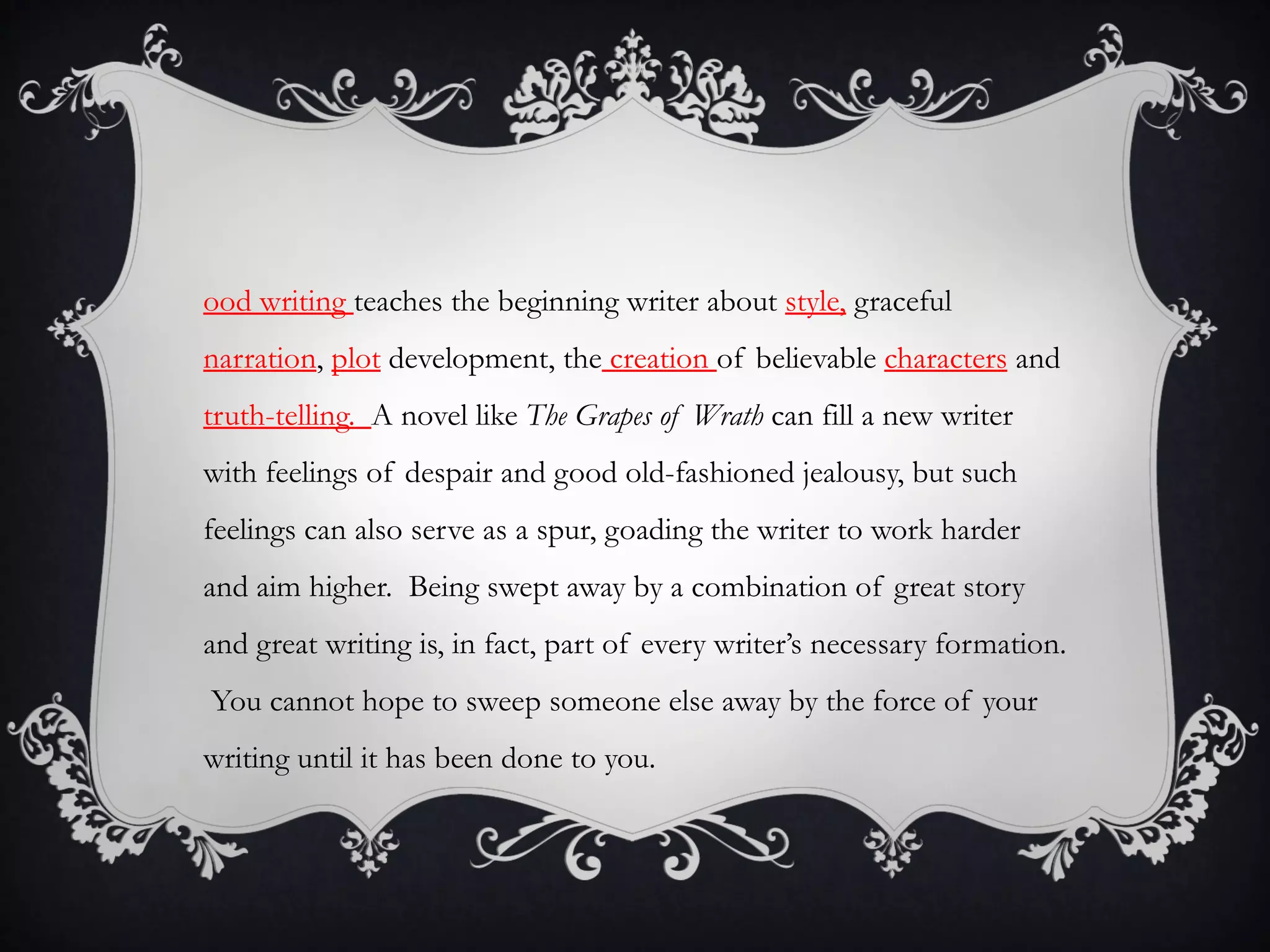 ood writing teaches the beginning writer about style, graceful
narration, plot development, the creation of believable characters and
truth-telling. A novel like The Grapes of Wrath can fill a new writer
with feelings of despair and good old-fashioned jealousy, but such
feelings can also serve as a spur, goading the writer to work harder
and aim higher. Being swept away by a combination of great story
and great writing is, in fact, part of every writer’s necessary formation.
You cannot hope to sweep someone else away by the force of your
writing until it has been done to you.
 
