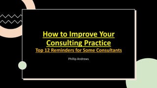 How to Improve Your
Consulting Practice
Top 12 Reminders for Some Consultants
Phillip Andrews
 