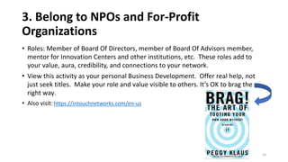 3. Belong to NPOs and For-Profit
Organizations
• Roles: Member of Board Of Directors, member of Board Of Advisors member,
mentor for Innovation Centers and other institutions, etc. These roles add to
your value, aura, credibility, and connections to your network.
• View this activity as your personal Business Development. Offer real help, not
just seek titles. Make your role and value visible to others. It’s OK to brag the
right way.
• Also visit:https://intouchnetworks.com/en-us
10
 