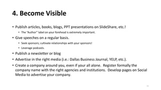 4. Become Visible
• Publish articles, books, blogs, PPT presentations on SlideShare, etc.!
• The “Author” label on your forehead is extremely important.
• Give speeches on a regular basis.
• Seek sponsors; cultivate relationships with your sponsors!
• Leverage podcasts.
• Publish a newsletter or blog
• Advertise in the right media (i.e.: Dallas Business Journal, YELP, etc.).
• Create a company around you, even if your all alone. Register formally the
company name with the right agencies and institutions. Develop pages on Social
Media to advertise your company.
11
 