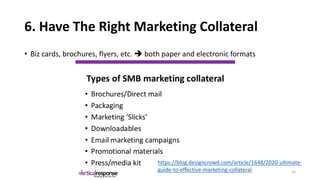 6. Have The Right Marketing Collateral
• Biz cards, brochures, flyers, etc. ➔ both paper and electronic formats
https://blog.designcrowd.com/article/1648/2020-ultimate-
guide-to-effective-marketing-collateral 16
 