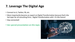 7. Leverage The Digital Age
• Connect to LI, Twitter, FB, etc.
• More importantly become an expert on Digital Transformation because that’s the
hot topic for all consulting firms. Digital Transformation sells! It’s the future!
• Stay connected!
• See special presentation on this topic.
17
 