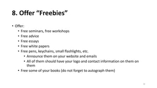 8. Offer “Freebies”
• Offer:
• Free seminars, free workshops
• Free advice
• Free essays
• Free white papers
• Free pens, keychains, small flashlights, etc.
• Announce them on your website and emails
• All of them should have your logo and contact information on them on
them
• Free some of your books (do not forget to autograph them)
18
 