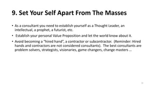 9. Set Your Self Apart From The Masses
• As a consultant you need to establish yourself as a Thought Leader, an
intellectual, a prophet, a futurist, etc.
• Establish your personal Value Proposition and let the world know about it.
• Avoid becoming a “hired hand”, a contractor or subcontractor. (Reminder: Hired
hands and contractors are not considered consultants). The best consultants are
problem solvers, strategists, visionaries, game changers, change masters …
19
 