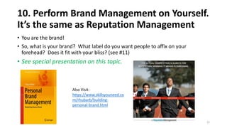 10. Perform Brand Management on Yourself.
It’s the same as Reputation Management
• You are the brand!
• So, what is your brand? What label do you want people to affix on your
forehead? Does it fit with your bliss? (see #11)
• See special presentation on this topic.
22
Also Visit:
https://www.skillsyouneed.co
m/rhubarb/building-
personal-brand.html
 