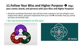 11.Follow Your Bliss and Higher Purpose ➔ Align
your career, brand, and persona with your Bliss and Higher Purpose!
• Stand for something! (be brave). (you will lose some customers, but you will gain much
respect from others, and more importantly from your self ➔ remember that you cannot
win them all and that’s OK).
• See special presentation on this topic.
24
 