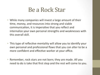 Be	
  a	
  Rock	
  Star	
  
•  While	
  many	
  companies	
  will	
  invest	
  a	
  large	
  amount	
  of	
  their	
  
7me,	
  money,	
  and	
  resources	
  into	
  strong	
  and	
  viable	
  
communica7on,	
  it	
  is	
  impera7ve	
  that	
  you	
  reﬂect	
  and	
  
internalize	
  your	
  own	
  personal	
  strengths	
  and	
  weaknesses	
  with	
  
this	
  overall	
  skill.	
  	
  
•  This	
  type	
  of	
  reﬂec7ve	
  mentality	
  will	
  allow	
  you	
  to	
  iden7fy	
  your	
  
own	
  personal	
  and	
  professional	
  ﬂaws	
  that	
  you	
  can	
  alter	
  to	
  be	
  a	
  
more	
  conﬁdent	
  and	
  eﬀec7ve	
  worker	
  at	
  your	
  oﬃce.	
  	
  
•  Remember,	
  rock	
  stars	
  are	
  not	
  born;	
  they	
  are	
  made.	
  All	
  you	
  
need	
  to	
  do	
  is	
  take	
  that	
  ﬁrst	
  step	
  and	
  the	
  rest	
  will	
  come	
  to	
  you.	
  
 