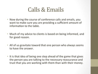 Calls	
  &	
  Emails	
  
•  Now	
  during	
  the	
  course	
  of	
  conference	
  calls	
  and	
  emails,	
  you	
  
want	
  to	
  make	
  sure	
  you	
  are	
  providing	
  a	
  suﬃcient	
  amount	
  of	
  
informa7on	
  to	
  the	
  table.	
  	
  
•  Much	
  of	
  my	
  advice	
  to	
  clients	
  is	
  based	
  on	
  being	
  informed,	
  and	
  
for	
  good	
  reason.	
  	
  
•  All	
  of	
  us	
  gravitate	
  toward	
  that	
  one	
  person	
  who	
  always	
  seems	
  
to	
  have	
  the	
  answer.	
  
•  It	
  is	
  that	
  idea	
  of	
  being	
  one	
  step	
  ahead	
  of	
  the	
  game	
  that	
  gives	
  
the	
  person	
  you	
  are	
  talking	
  to	
  the	
  necessary	
  reassurance	
  and	
  
trust	
  that	
  you	
  are	
  working	
  with	
  them	
  than	
  with	
  their	
  money.	
  	
  
 
