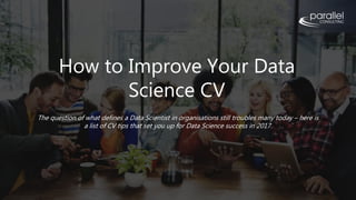 How to Improve Your Data
Science CV
The question of what defines a Data Scientist in organisations still troubles many today – here is
a list of CV tips that set you up for Data Science success in 2017.
 