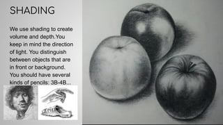 We use shading to create
volume and depth.You
keep in mind the direction
of light. You distinguish
between objects that are
in front or background.
You should have several
kinds of pencils: 3B-4B...
SHADING
 