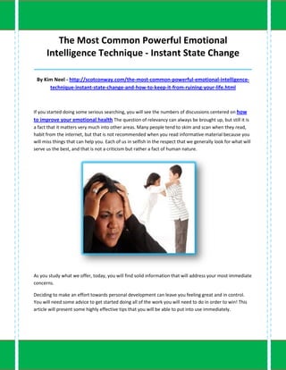 The Most Common Powerful Emotional
      Intelligence Technique - Instant State Change
_____________________________________________________________________________________

 By Kim Neel - http://scotconway.com/the-most-common-powerful-emotional-intelligence-
      technique-instant-state-change-and-how-to-keep-it-from-ruining-your-life.html



If you started doing some serious searching, you will see the numbers of discussions centered on how
to improve your emotional health The question of relevancy can always be brought up, but still it is
a fact that it matters very much into other areas. Many people tend to skim and scan when they read,
habit from the internet, but that is not recommended when you read informative material because you
will miss things that can help you. Each of us in selfish in the respect that we generally look for what will
serve us the best, and that is not a criticism but rather a fact of human nature.




As you study what we offer, today, you will find solid information that will address your most immediate
concerns.

Deciding to make an effort towards personal development can leave you feeling great and in control.
You will need some advice to get started doing all of the work you will need to do in order to win! This
article will present some highly effective tips that you will be able to put into use immediately.
 