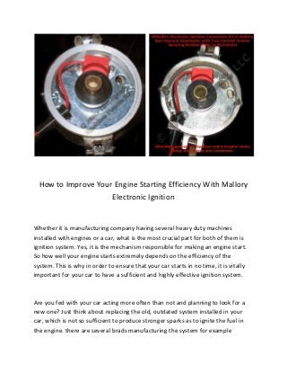 How to Improve Your Engine Starting Efficiency With Mallory
Electronic Ignition
Whether it is manufacturing company having several heavy duty machines
installed with engines or a car, what is the most crucial part for both of them is
ignition system. Yes, it is the mechanism responsible for making an engine start.
So how well your engine starts extremely depends on the efficiency of the
system. This is why in order to ensure that your car starts in no time, it is vitally
important for your car to have a sufficient and highly effective ignition system.
Are you fed with your car acting more often than not and planning to look for a
new one? Just think about replacing the old, outdated system installed in your
car, which is not so sufficient to produce stronger sparks as to ignite the fuel in
the engine. there are several brads manufacturing the system for example
 