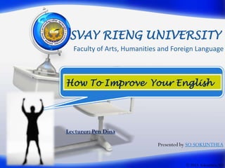 SVAY RIENG UNIVERSITY
Faculty of Arts, Humanities and Foreign Language

How To Improve Your English

Lecturer: Pen Dina
Presented by SO SOKUNTHEA

© 2013 Sokunthea, SO

 