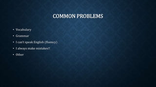 COMMON PROBLEMS
• Vocabulary
• Grammar
• I can’t speak English (fluency)
• I always make mistakes!!
• Other
 