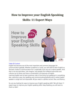 How to Improve your English Speaking
Skills: 11 Expert Ways
Table Of Content
English has become one of the most important and common languages for
communication globally. Whether academics or work, you will need to learn English as
the basic mode of communication for it, especially if you are not a native speaker. And
that is not too bad either. Like imagine, now people from different ethnicities and
cultures can sit down and have a conversation, just because of English.
Learning English and its basic grammar rules is one thing, but speaking it is something
else. Learning is easy, but speaking and communicating perfectly with a native English
speaker is tough but not impossible. All you need is a perfect accent, flow, and fluency.
So, are you looking for ways to improve your English speaking skills? We will share 11
expert ways to improve your English speaking skills. Keep Reading; you will want to
thank us later!
 