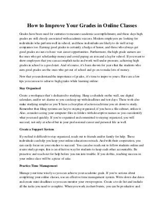 How to Improve Your Grades in Online Classes
Grades have been used for centuries to measure academic accomplishment, and these days high
grades are still closely associated with academic success. Modern employers are looking for
individuals who perform well in school, and these individuals are likely to do well at top
companies too. Earning good grades is certainly a badge of honor, and those who always get
good grades are sure to have vast career opportunities. Furthermore, the high grade earners are
the ones who get scholarship money and avoid paying an arm and a leg for school. If you want to
show employers that you can accomplish tasks and work well under pressure, achieving high
grades in school is a good start. And of course, it’s been shown for years that the students who
earn good grades are the ones who get out of school and go on to make lots of money.
Now that you understand the importance of grades, it’s time to improve yours. Here are a few
tips you can use to achieve high grades while learning online:
Stay Organized
Create a workspace that’s dedicated to studying. Hang a schedule on the wall, use digital
calendars, and/or set alarms so you can keep up with deadlines and test days. These tools also
make studying simpler as you’ll have a clear plan of action each time you sit down to study.
Remember that filing systems are key to staying organized; if you have a file cabinet, utilize it.
Also, consider saving your computer files in folders with descriptive names so you can identify
what you need quickly. If you’re organized and committed to staying organized, you will
succeed, not only at school but in your professional career and personal life as well.
Create a Support System
If you find it difficult to stay organized, reach out to friends and/or family for help. These
individuals can help you keep your online education on track. And with their cooperation, you
can easily focus on your studies to succeed. You can also reach out to fellow students online and
create study groups; this is an effective way for students to keep each other accountable. Be
proactive and reach out for help before you run into trouble. If you do this, reaching success in
your online class will be a piece of cake.
Practice Time Management
Manage your time wisely so you can achieve your academic goals. If you’re serious about
completing your online classes, use an effective time management system. Write down due dates
and create mini deadlines so you can monitor your own progress. Create a to-do list and include
all the tasks you need to complete. When you work in short bursts, you can be productive and
 