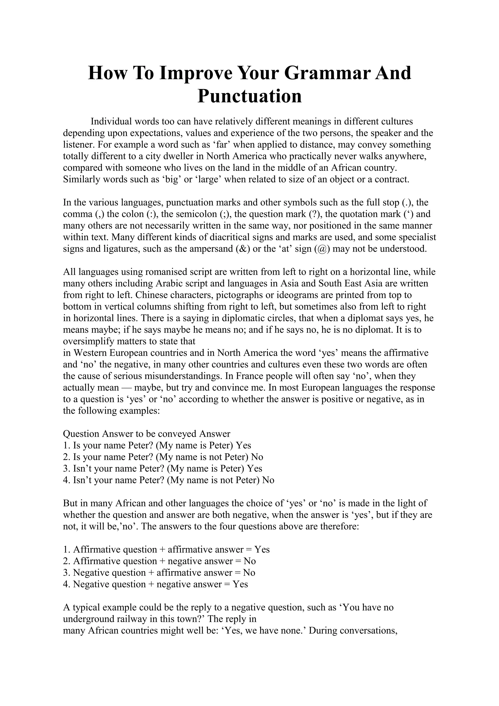 How To Improve Your Grammar And 
Punctuation 
Individual words too can have relatively different meanings in different cultures 
depending upon expectations, values and experience of the two persons, the speaker and the 
listener. For example a word such as ‘far’ when applied to distance, may convey something 
totally different to a city dweller in North America who practically never walks anywhere, 
compared with someone who lives on the land in the middle of an African country. 
Similarly words such as ‘big’ or ‘large’ when related to size of an object or a contract. 
In the various languages, punctuation marks and other symbols such as the full stop (.), the 
comma (,) the colon (:), the semicolon (;), the question mark (?), the quotation mark (‘) and 
many others are not necessarily written in the same way, nor positioned in the same manner 
within text. Many different kinds of diacritical signs and marks are used, and some specialist 
signs and ligatures, such as the ampersand (&) or the ‘at’ sign (@) may not be understood. 
All languages using romanised script are written from left to right on a horizontal line, while 
many others including Arabic script and languages in Asia and South East Asia are written 
from right to left. Chinese characters, pictographs or ideograms are printed from top to 
bottom in vertical columns shifting from right to left, but sometimes also from left to right 
in horizontal lines. There is a saying in diplomatic circles, that when a diplomat says yes, he 
means maybe; if he says maybe he means no; and if he says no, he is no diplomat. It is to 
oversimplify matters to state that 
in Western European countries and in North America the word ‘yes’ means the affirmative 
and ‘no’ the negative, in many other countries and cultures even these two words are often 
the cause of serious misunderstandings. In France people will often say ‘no’, when they 
actually mean — maybe, but try and convince me. In most European languages the response 
to a question is ‘yes’ or ‘no’ according to whether the answer is positive or negative, as in 
the following examples: 
Question Answer to be conveyed Answer 
1. Is your name Peter? (My name is Peter) Yes 
2. Is your name Peter? (My name is not Peter) No 
3. Isn’t your name Peter? (My name is Peter) Yes 
4. Isn’t your name Peter? (My name is not Peter) No 
But in many African and other languages the choice of ‘yes’ or ‘no’ is made in the light of 
whether the question and answer are both negative, when the answer is ‘yes’, but if they are 
not, it will be,’no’. The answers to the four questions above are therefore: 
1. Affirmative question + affirmative answer = Yes 
2. Affirmative question + negative answer = No 
3. Negative question + affirmative answer = No 
4. Negative question + negative answer = Yes 
A typical example could be the reply to a negative question, such as ‘You have no 
underground railway in this town?’ The reply in 
many African countries might well be: ‘Yes, we have none.’ During conversations, 
 