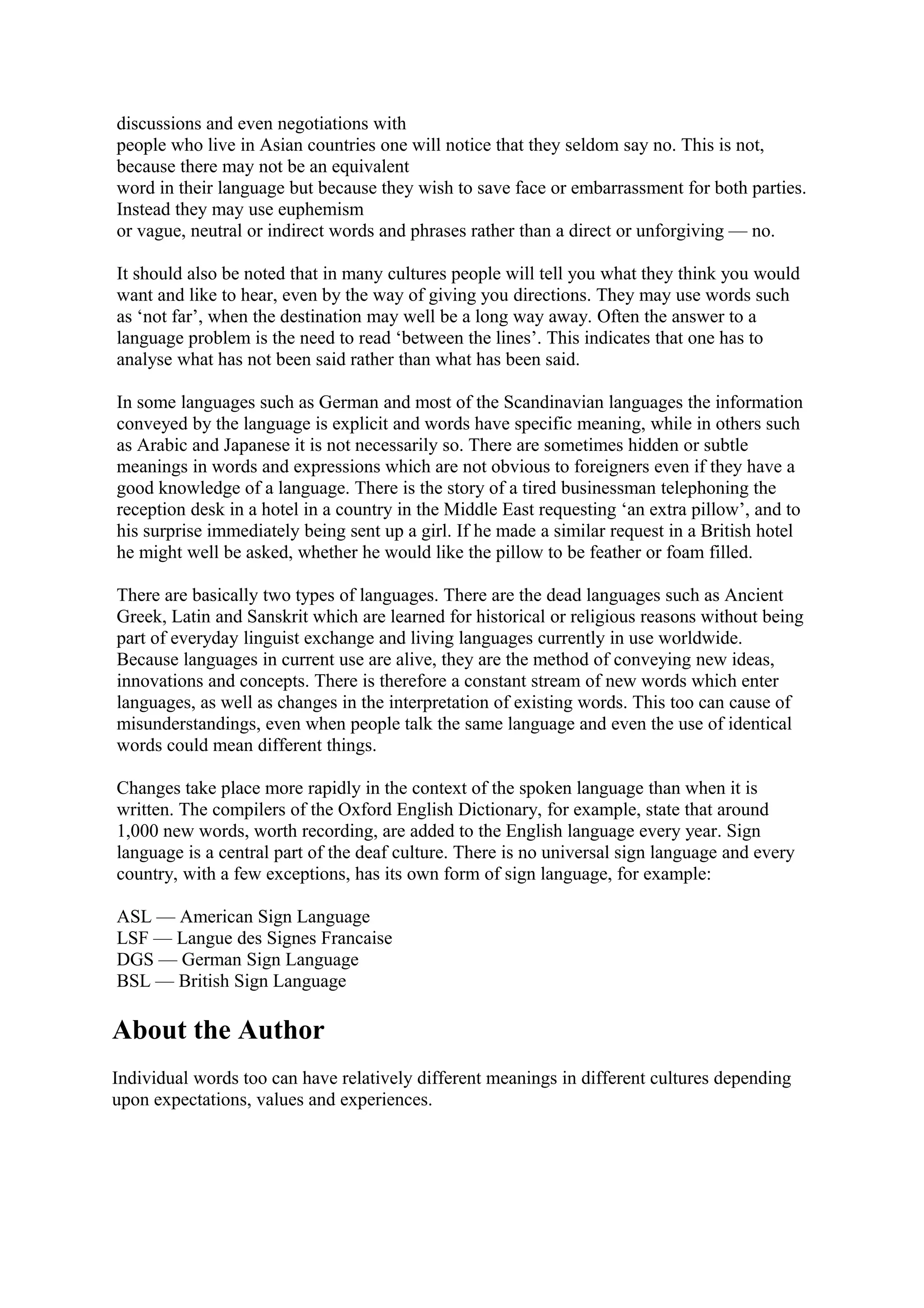 discussions and even negotiations with 
people who live in Asian countries one will notice that they seldom say no. This is not, 
because there may not be an equivalent 
word in their language but because they wish to save face or embarrassment for both parties. 
Instead they may use euphemism 
or vague, neutral or indirect words and phrases rather than a direct or unforgiving — no. 
It should also be noted that in many cultures people will tell you what they think you would 
want and like to hear, even by the way of giving you directions. They may use words such 
as ‘not far’, when the destination may well be a long way away. Often the answer to a 
language problem is the need to read ‘between the lines’. This indicates that one has to 
analyse what has not been said rather than what has been said. 
In some languages such as German and most of the Scandinavian languages the information 
conveyed by the language is explicit and words have specific meaning, while in others such 
as Arabic and Japanese it is not necessarily so. There are sometimes hidden or subtle 
meanings in words and expressions which are not obvious to foreigners even if they have a 
good knowledge of a language. There is the story of a tired businessman telephoning the 
reception desk in a hotel in a country in the Middle East requesting ‘an extra pillow’, and to 
his surprise immediately being sent up a girl. If he made a similar request in a British hotel 
he might well be asked, whether he would like the pillow to be feather or foam filled. 
There are basically two types of languages. There are the dead languages such as Ancient 
Greek, Latin and Sanskrit which are learned for historical or religious reasons without being 
part of everyday linguist exchange and living languages currently in use worldwide. 
Because languages in current use are alive, they are the method of conveying new ideas, 
innovations and concepts. There is therefore a constant stream of new words which enter 
languages, as well as changes in the interpretation of existing words. This too can cause of 
misunderstandings, even when people talk the same language and even the use of identical 
words could mean different things. 
Changes take place more rapidly in the context of the spoken language than when it is 
written. The compilers of the Oxford English Dictionary, for example, state that around 
1,000 new words, worth recording, are added to the English language every year. Sign 
language is a central part of the deaf culture. There is no universal sign language and every 
country, with a few exceptions, has its own form of sign language, for example: 
ASL — American Sign Language 
LSF — Langue des Signes Francaise 
DGS — German Sign Language 
BSL — British Sign Language 
About the Author 
Individual words too can have relatively different meanings in different cultures depending 
upon expectations, values and experiences. 
