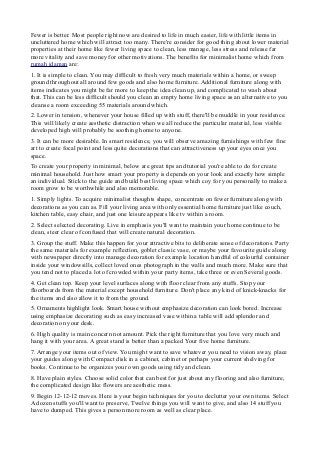 Fewer is better. Most people right now are desired to life in much easier, life with little items in
uncluttered home which will attract too many. There're consider for good thing about lower material
properties at their home like fewer living space to clean, less manage, less stress and release far
more vitality and save money for other motivations. The benefits for minimalist home which from
rumah idaman are:
1. It is simple to clean. You may difficult to fresh very much materials within a home, or sweep
ground throughout all around few goods and also home furniture. Additional furniture along with
items indicates you might be far more to keep the idea clean up, and complicated to wash about
that. This can be less difficult should you clean an empty home living space as an alternative to you
cleanse a room exceeding 55 materials around which.
2. Lower in tension, whenever your house filled up with stuff, there'll be muddle in your residence.
This will likely create aesthetic distraction when we all reduce the particular material, less visible
developed high will probably be soothing home to anyone.
3. It can be more desirable. In smart residence, you will observe amazing furnishings with few fine
art to create focal point and less quite decorations that can attractiveness up your eyes once you
space.
To create your property in minimal, below are great tips and tutorial you're able to do for create
minimal household. Just how smart your property is depends on your look and exactly how simple
an individual. Stick to the guide and build best living space which coy for you personally to make a
room grow to be worthwhile and also memorable.
1. Simply lights. To acquire minimalist thoughts shape, concentrate on fewer furniture along with
decorations as you can as. Fill your living area with only essential home furniture just like couch,
kitchen table, easy chair, and just one leisure appears like tv within a room.
2. Select selected decorating. Live in emphasis you'll want to maintain your home continue to be
clean, steer clear of confused that will create natural decoration.
3. Group the stuff. Make this happen for your attractive bits to deliberate sense of decorations. Party
the same materials for example reflection, goblet classic vase, or maybe your favourite guide along
with newspaper directly into manage decoration for example location handful of colourful container
inside your windowsills, collect loved ones photograph in the walls and much more. Make sure that
you tend not to placed a lot of crowded within your party items, take three or even Several goods.
4. Get clean top. Keep your level surfaces along with floor clear from any stuffs. Stop your
floorboards from the material except household furniture. Don't place any kind of knick-knacks for
the items and also allow it to from the ground.
5. Ornaments highlight look. Smart house without emphasize decoration can look bored. Increase
using emphasize decorating such as easy increased vase within a table will add splendor and
decoration on your desk.
6. High quality is main concern not amount. Pick the right furniture that you love very much and
hang it with your area. A great stand is better than a packed Your five home furniture.
7. Arrange your items out of view. You might want to save whatever you need to vision away, place
your guides along with Compact disk in a cabinet, cabinet or perhaps your current shelving for
books. Continue to be organizes your own goods using tidy and clean.
8. Have plain styles. Choose solid color that can best for just about any flooring and also furniture,
the complicated design like flowers are aesthetic mess.
9. Begin 12-12-12 moves. Here is your begin techniques for you to declutter your own items. Select
A dozen stuffs you'll want to preserve, Twelve things you will want to give, and also 14 stuff you
have to dumped. This gives a person more room as well as clear place.
 