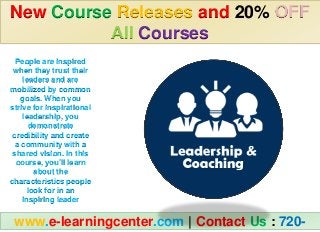 New Course Releases and 20% OFF
All Courses
www.e-learningcenter.com | Contact Us : 720-
People are inspired
when they trust their
leaders and are
mobilized by common
goals. When you
strive for inspirational
leadership, you
demonstrate
credibility and create
a community with a
shared vision. In this
course, you’ll learn
about the
characteristics people
look for in an
inspiring leader
 
