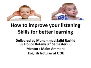 How to improve your listening 
Skills for better learning 
Delivered by Muhammad Sajid Rashid 
BS Honor Botany 3rd Semester (E) 
Mentor : Maim Ammara 
English lecturer at UOE 
 