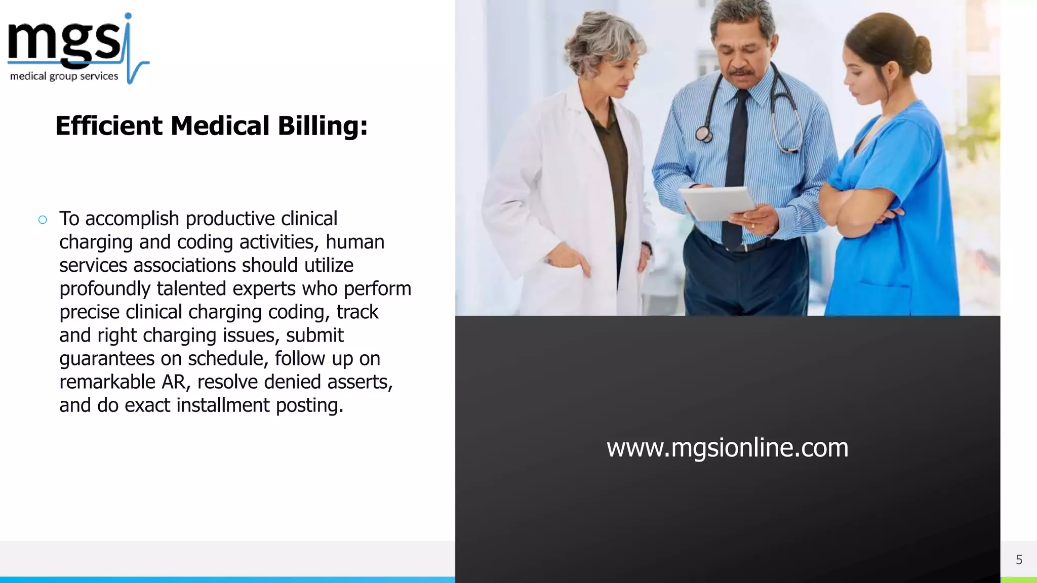 NAME OR LOGO
○ To accomplish productive clinical
charging and coding activities, human
services associations should utilize
profoundly talented experts who perform
precise clinical charging coding, track
and right charging issues, submit
guarantees on schedule, follow up on
remarkable AR, resolve denied asserts,
and do exact installment posting.
5
www.mgsionline.com
Efficient Medical Billing:
 