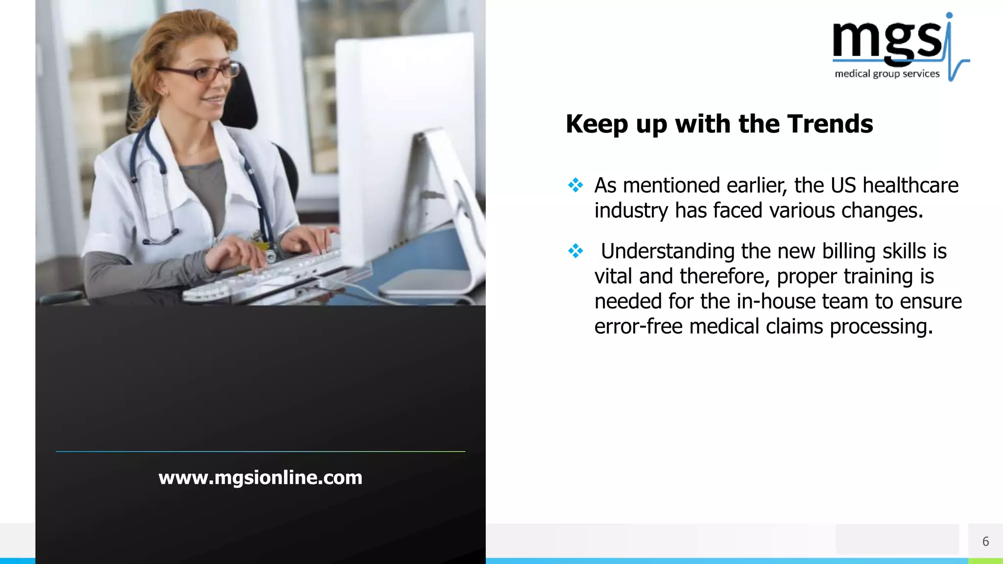NAME OR LOGO 6
www.mgsionline.com
 As mentioned earlier, the US healthcare
industry has faced various changes.
 Understanding the new billing skills is
vital and therefore, proper training is
needed for the in-house team to ensure
error-free medical claims processing.
Keep up with the Trends
 