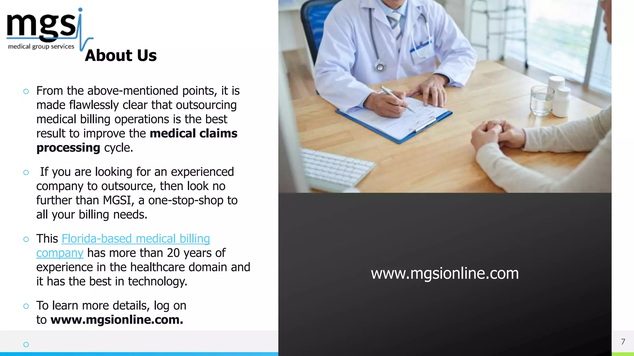 NAME OR LOGO
○ From the above-mentioned points, it is
made flawlessly clear that outsourcing
medical billing operations is the best
result to improve the medical claims
processing cycle.
○ If you are looking for an experienced
company to outsource, then look no
further than MGSI, a one-stop-shop to
all your billing needs.
○ This Florida-based medical billing
company has more than 20 years of
experience in the healthcare domain and
it has the best in technology.
○ To learn more details, log on
to www.mgsionline.com.
○ 7
www.mgsionline.com
About Us
 