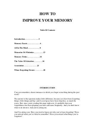 HOW TO
IMPROVE YOUR MEMORY
Table Of Contents
Introduction . . . . . . . . . . . . . . 3
Memory Facets . . . . . . . . . . . . . 6
All In The Mind . . . . . . . . . . . . 8
Memorize Or Minimize . . . . . . . . . .13
Memory Tricks . . . . . . . . . . . . .14
The Value Of Attention . . . . . . . . .16
Association . . . . . . . . . . . . . .21
When Forgetting Occurs . . . . . . . . .28
INTRODUCTION
Can you remember a dozen instances in which you forgot some thing during the past
week?
The answer to that question makes little difference, because you have been forgetting
things--little things and big--and if your lapses have been forgotten, so much the
worse. But, since you're reading this page right now, it's probable that your
forgetfulness has been plaguing you more and more frequently. And you don't know
what to do about it. And you're asking me.
And I’m asking you: Have you tried to figure out why you've been forgetting? Have
you noticed when you've failed to remember? Have you noticed what things you've
forgotten?
 