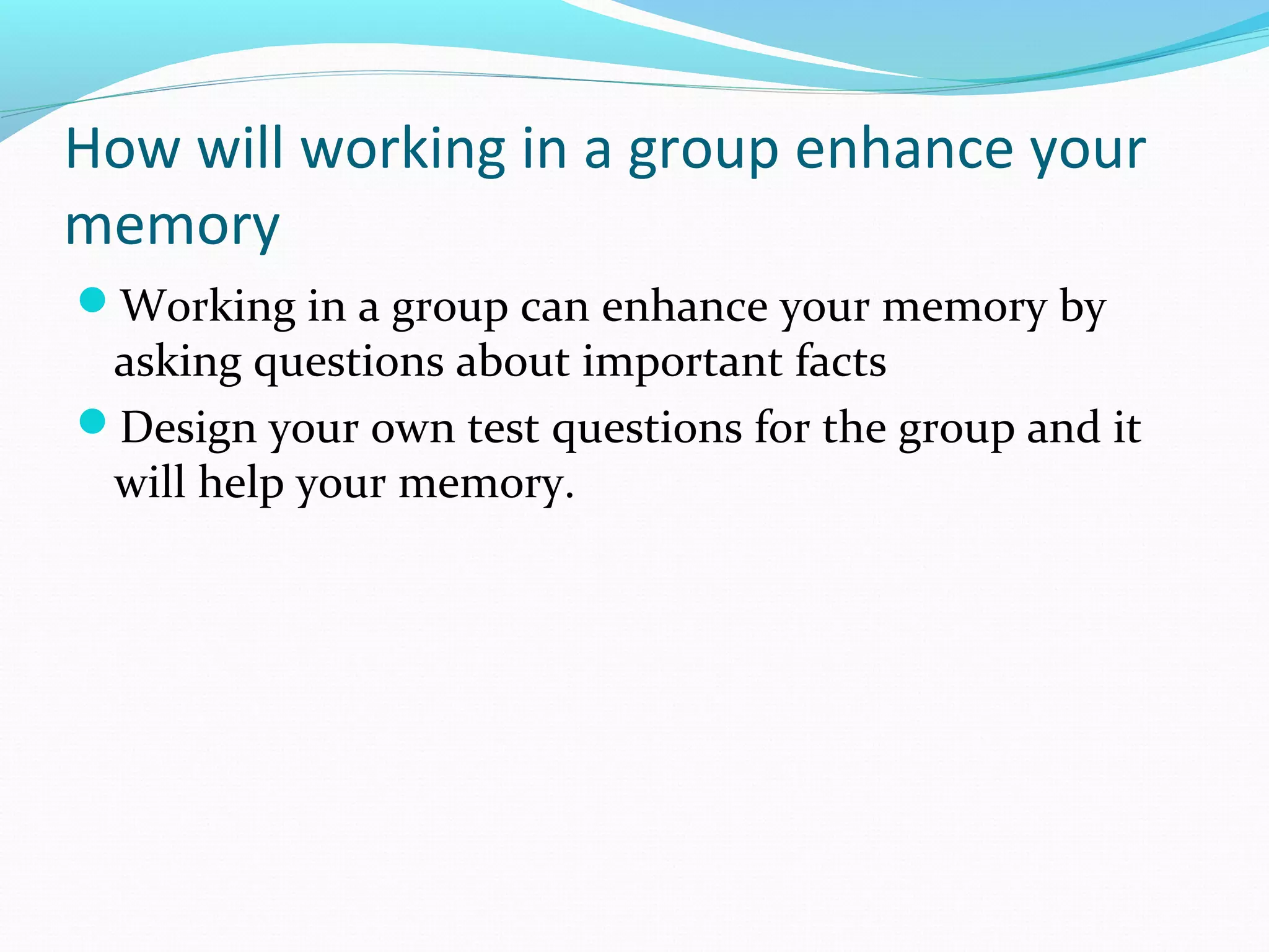 How will working in a group enhance your
memory
Working in a group can enhance your memory by
asking questions about important facts
Design your own test questions for the group and it
will help your memory.
 