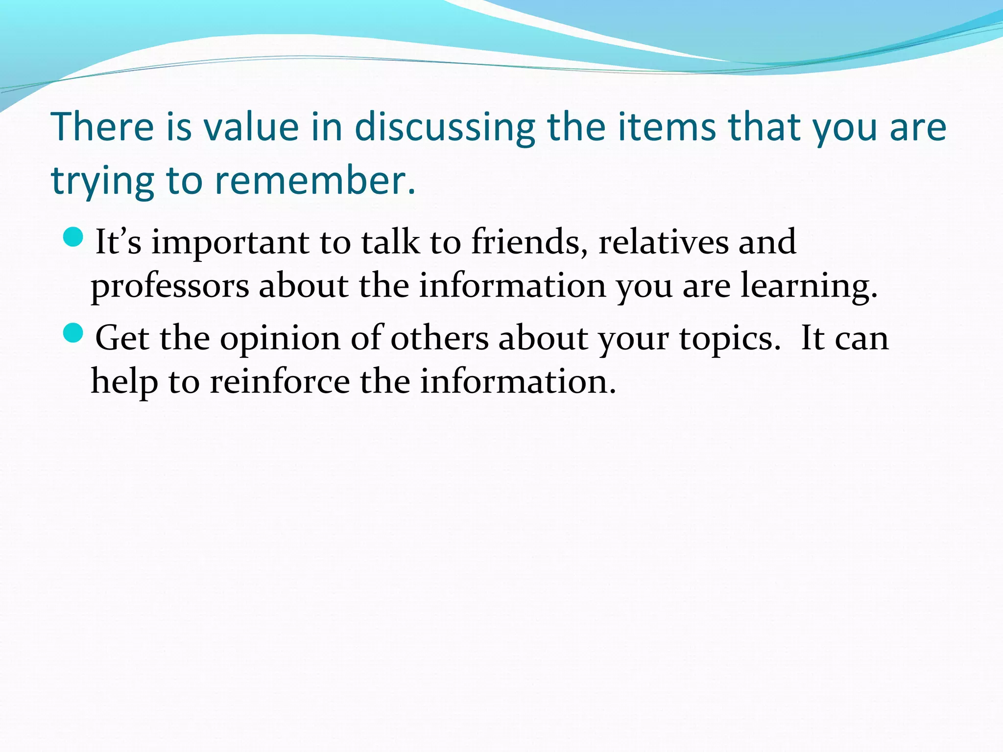 There is value in discussing the items that you are
trying to remember.
It’s important to talk to friends, relatives and
professors about the information you are learning.
Get the opinion of others about your topics. It can
help to reinforce the information.
 