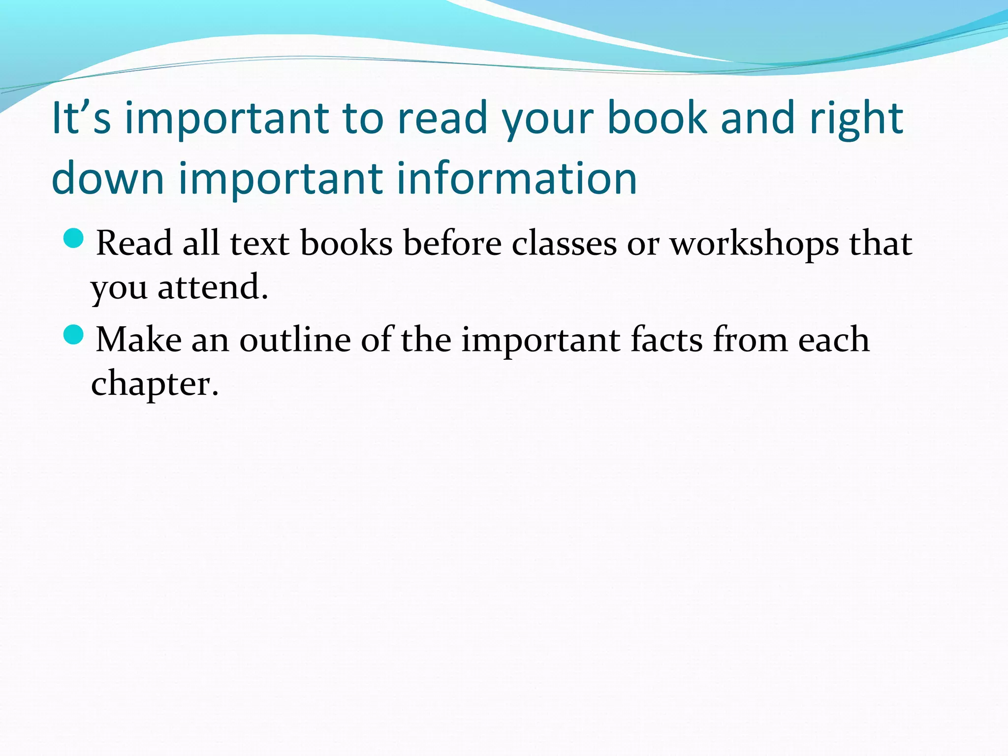 It’s important to read your book and right
down important information
Read all text books before classes or workshops that
you attend.
Make an outline of the important facts from each
chapter.
 