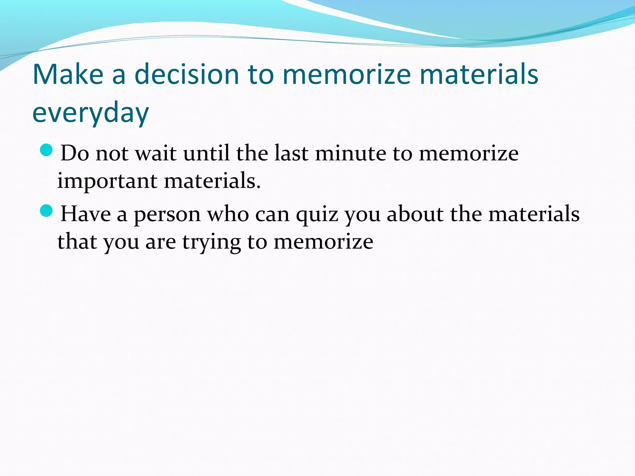 Make a decision to memorize materials
everyday
Do not wait until the last minute to memorize
important materials.
Have a person who can quiz you about the materials
that you are trying to memorize
 