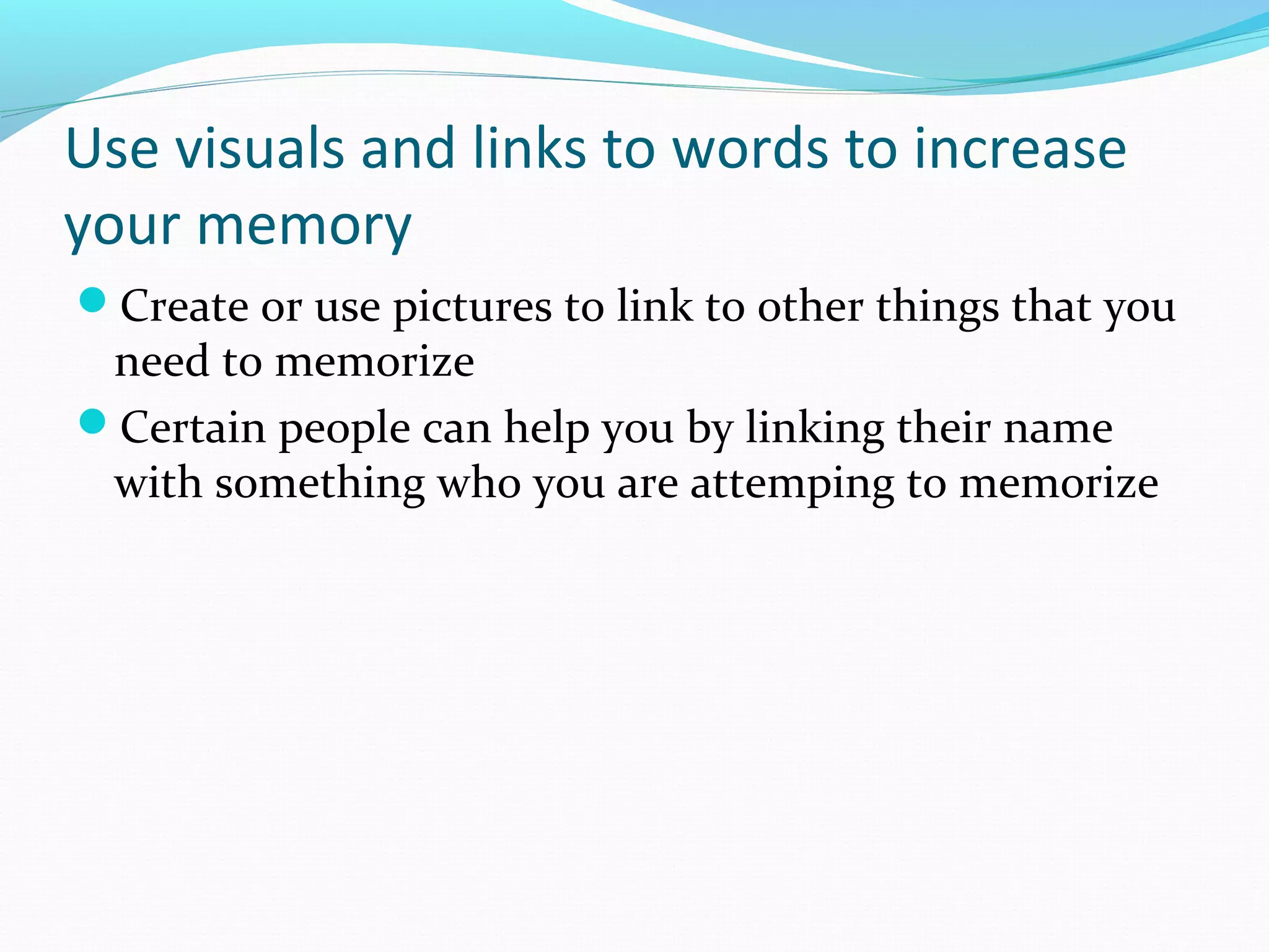 Use visuals and links to words to increase
your memory
Create or use pictures to link to other things that you
need to memorize
Certain people can help you by linking their name
with something who you are attemping to memorize
 