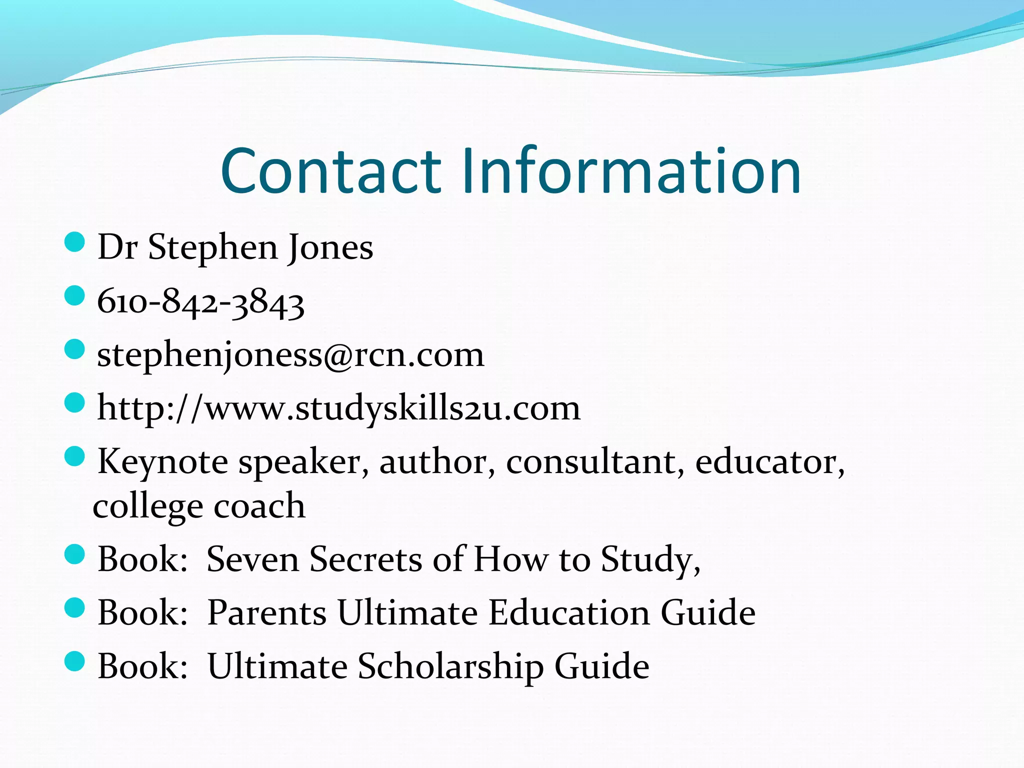 Contact Information
Dr Stephen Jones
610-842-3843
stephenjoness@rcn.com
http://www.studyskills2u.com
Keynote speaker, author, consultant, educator,
college coach
Book: Seven Secrets of How to Study,
Book: Parents Ultimate Education Guide
Book: Ultimate Scholarship Guide
 