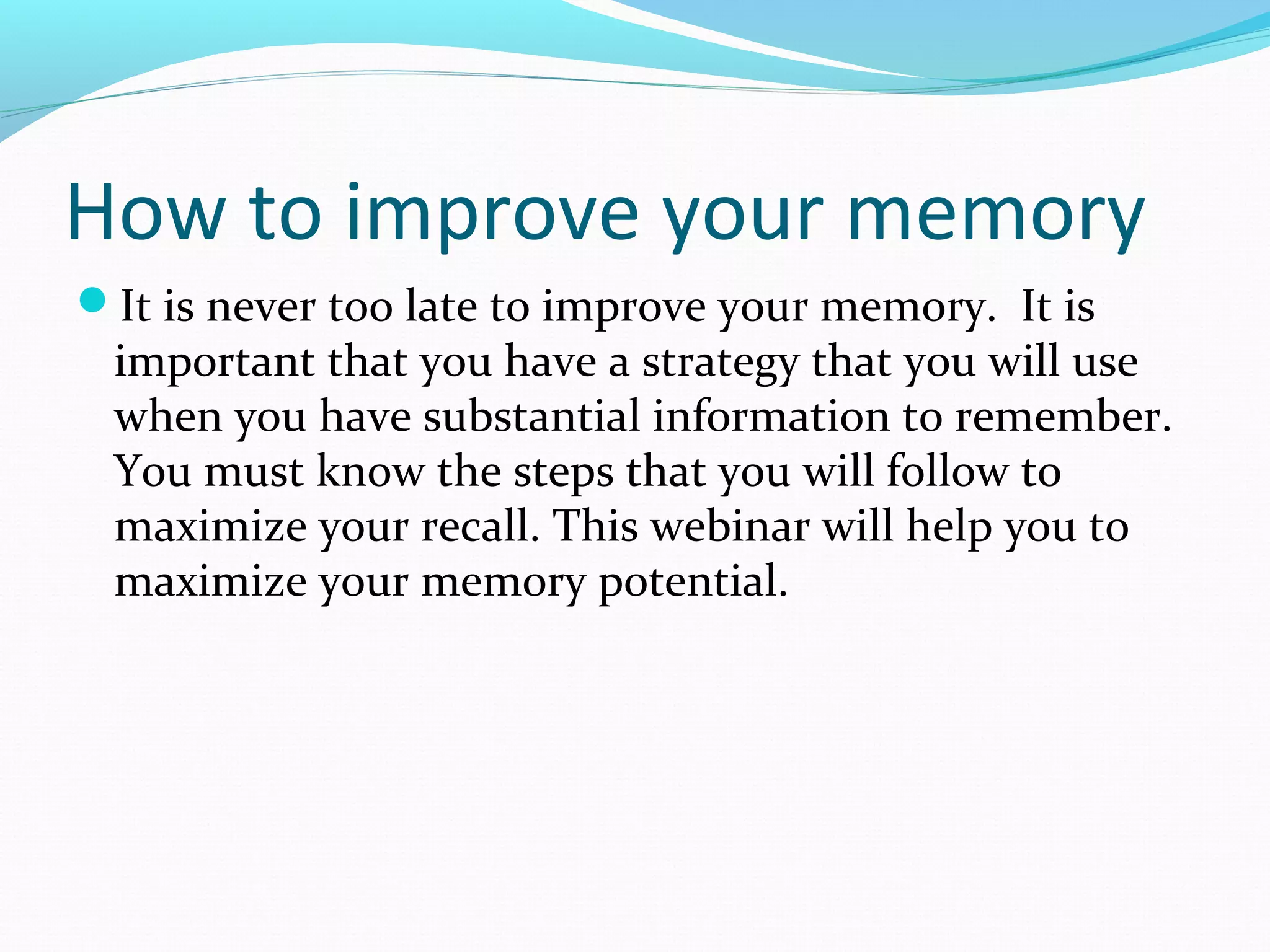 How to improve your memory
It is never too late to improve your memory. It is
important that you have a strategy that you will use
when you have substantial information to remember.
You must know the steps that you will follow to
maximize your recall. This webinar will help you to
maximize your memory potential.
 