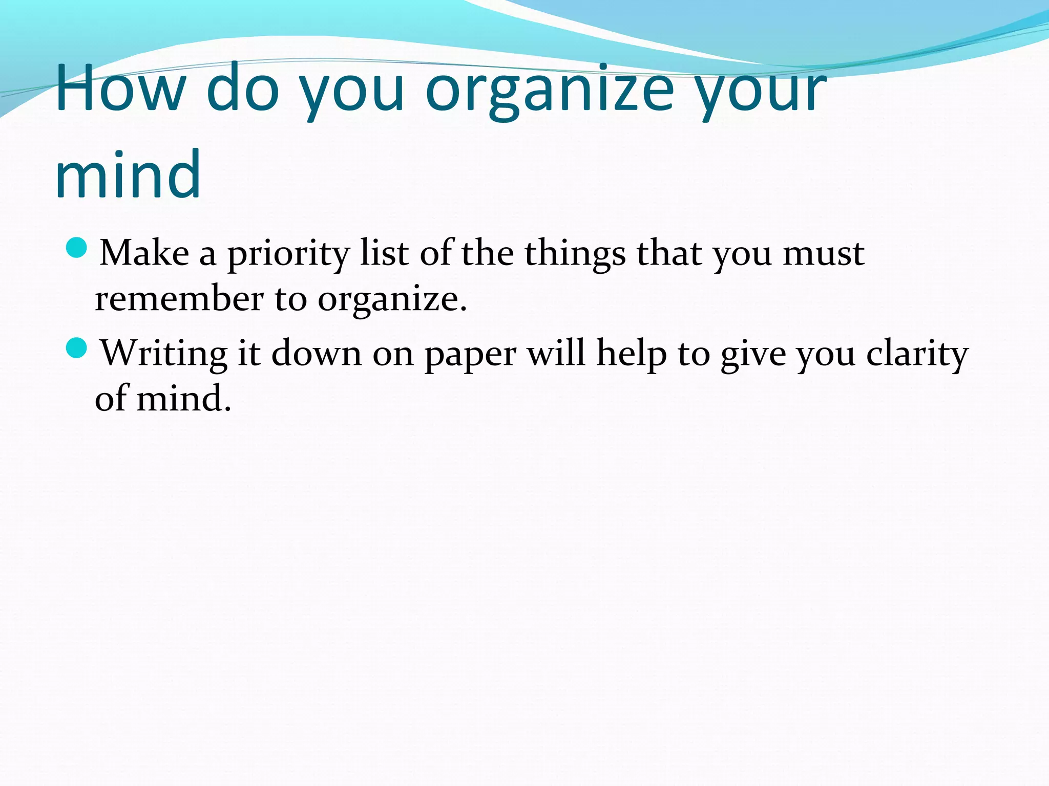 How do you organize your
mind
Make a priority list of the things that you must
remember to organize.
Writing it down on paper will help to give you clarity
of mind.
 