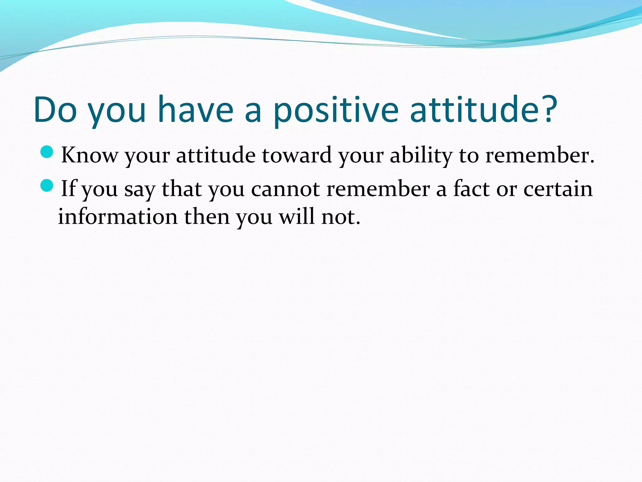 Do you have a positive attitude?
Know your attitude toward your ability to remember.
If you say that you cannot remember a fact or certain
information then you will not.
 