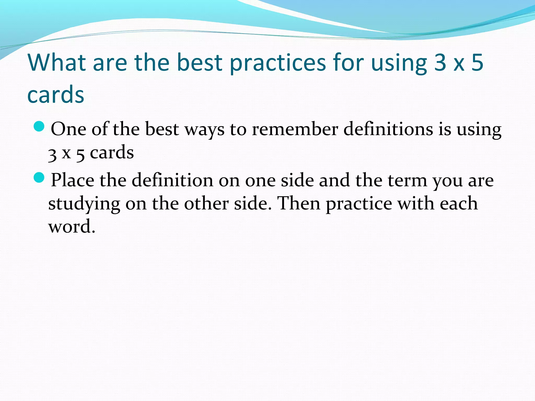 What are the best practices for using 3 x 5
cards
One of the best ways to remember definitions is using
3 x 5 cards
Place the definition on one side and the term you are
studying on the other side. Then practice with each
word.
 
