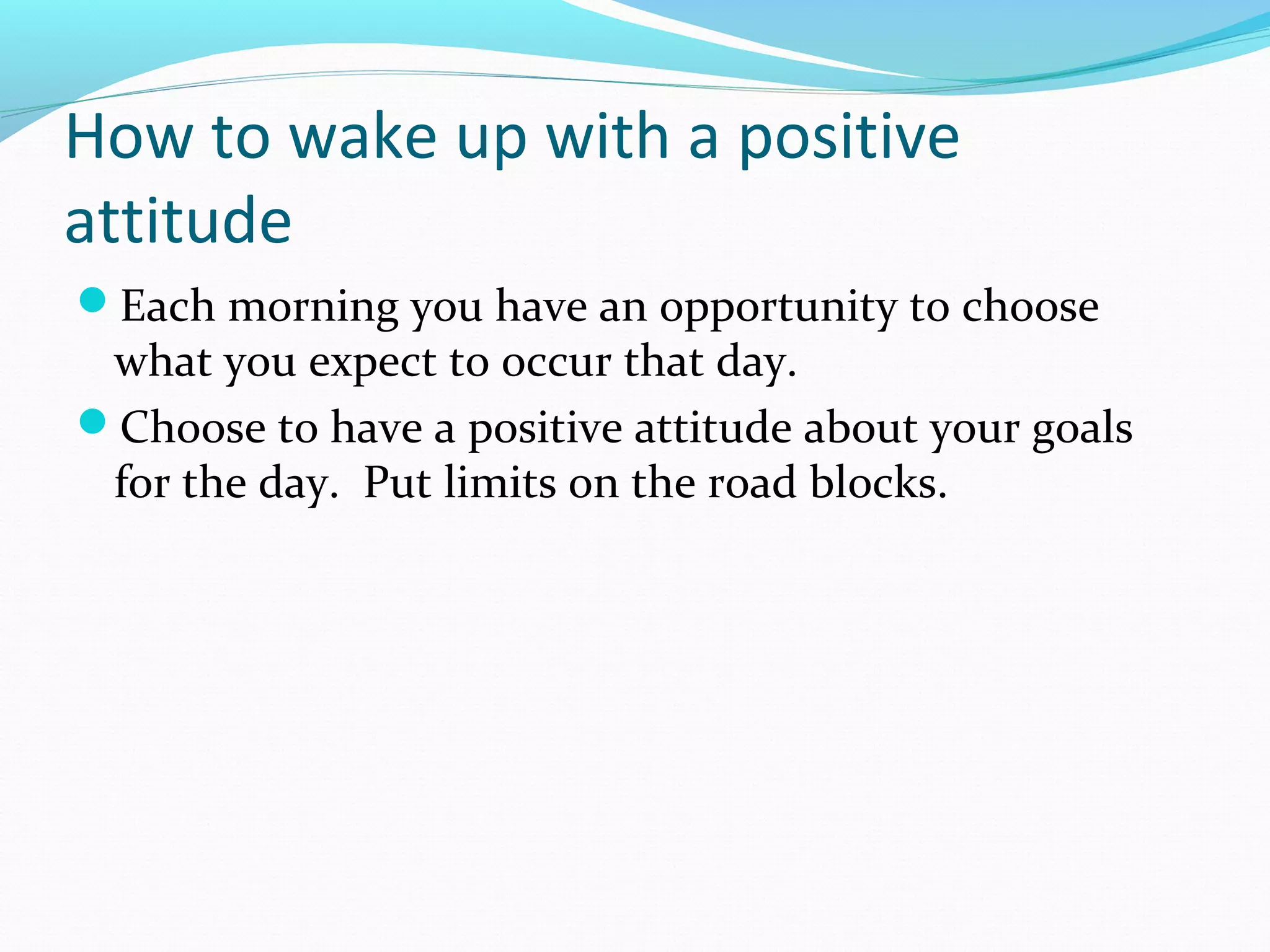 How to wake up with a positive
attitude
Each morning you have an opportunity to choose
what you expect to occur that day.
Choose to have a positive attitude about your goals
for the day. Put limits on the road blocks.
 