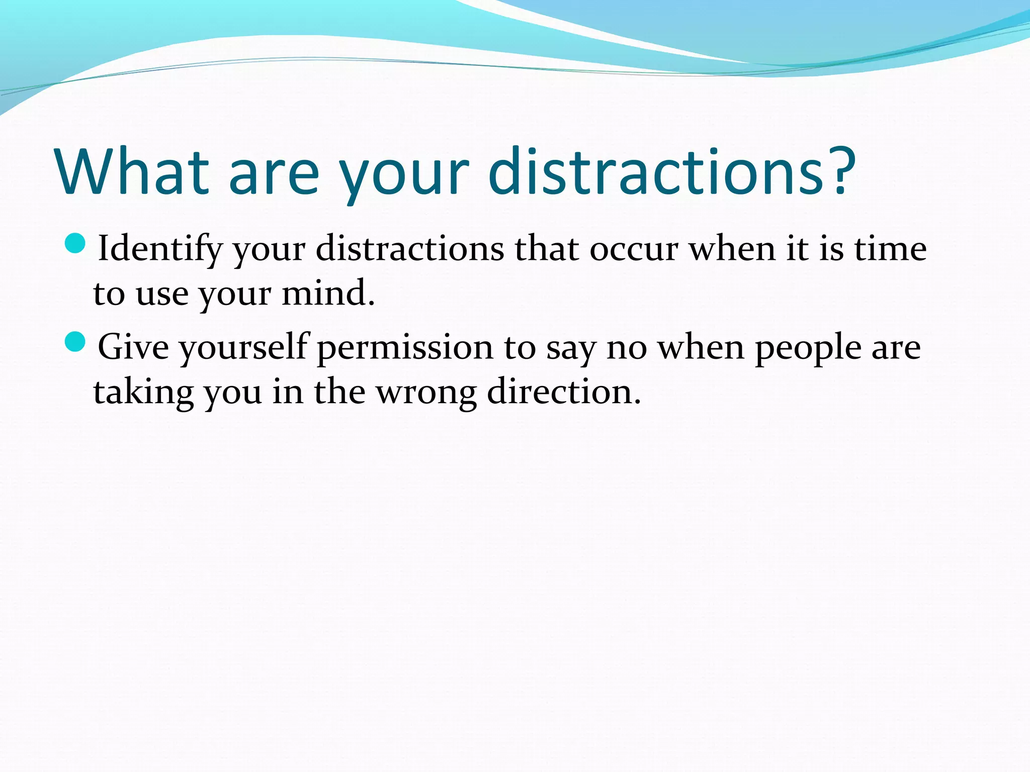 What are your distractions?
Identify your distractions that occur when it is time
to use your mind.
Give yourself permission to say no when people are
taking you in the wrong direction.
 