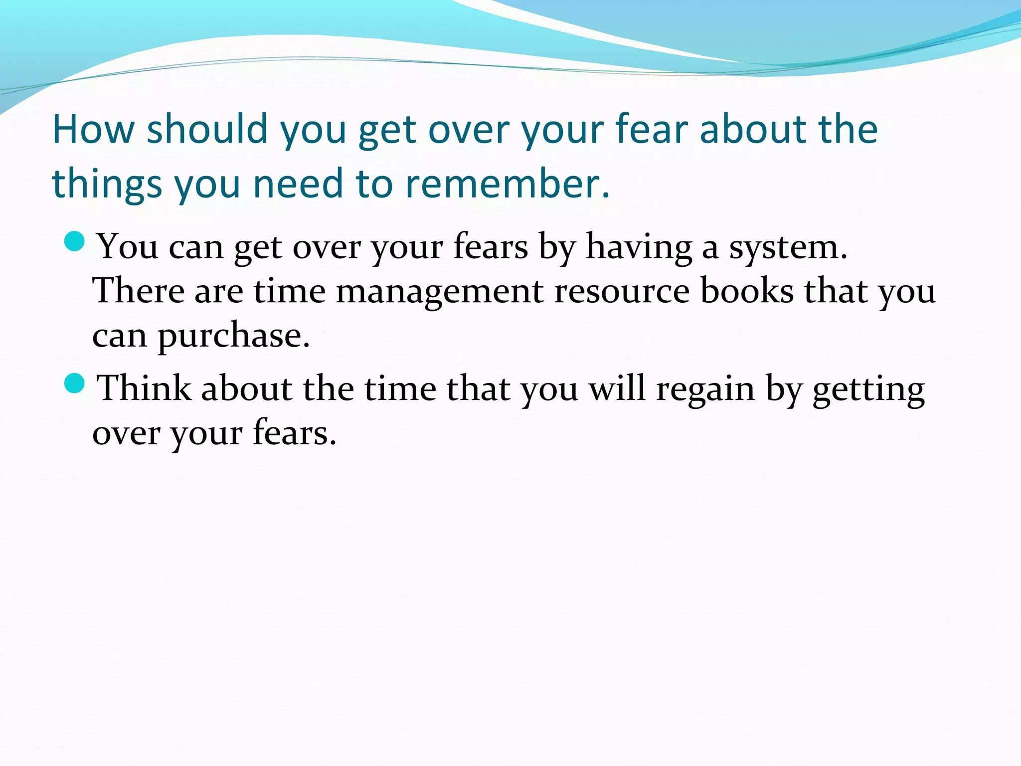 How should you get over your fear about the
things you need to remember.
You can get over your fears by having a system.
There are time management resource books that you
can purchase.
Think about the time that you will regain by getting
over your fears.
 