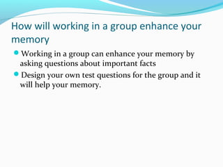 How will working in a group enhance your
memory
Working in a group can enhance your memory by
asking questions about important facts
Design your own test questions for the group and it
will help your memory.
 