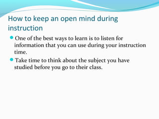 How to keep an open mind during
instruction
One of the best ways to learn is to listen for
information that you can use during your instruction
time.
Take time to think about the subject you have
studied before you go to their class.
 