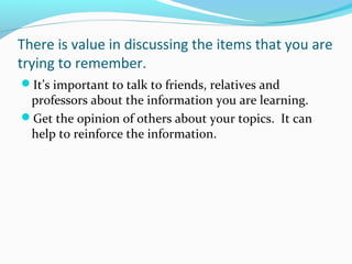 There is value in discussing the items that you are
trying to remember.
It’s important to talk to friends, relatives and
professors about the information you are learning.
Get the opinion of others about your topics. It can
help to reinforce the information.
 