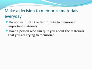 Make a decision to memorize materials
everyday
Do not wait until the last minute to memorize
important materials.
Have a person who can quiz you about the materials
that you are trying to memorize
 